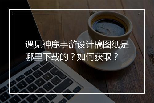 遇见神鹿手游设计稿图纸是哪里下载的?如何获取?