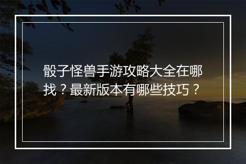 骰子怪兽手游攻略大全在哪找?最新版本有哪些技巧?