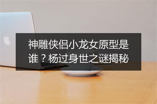 神雕侠侣小龙女原型是谁？杨过身世之谜揭秘