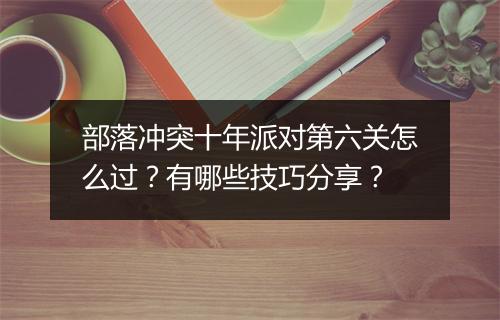部落冲突十年派对第六关怎么过?有哪些技巧分享?