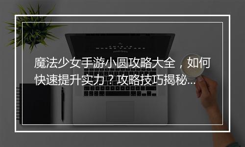 魔法少女手游小圆攻略大全，如何快速提升实力？攻略技巧揭秘！