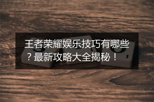 王者荣耀娱乐技巧有哪些?最新攻略大全揭秘!