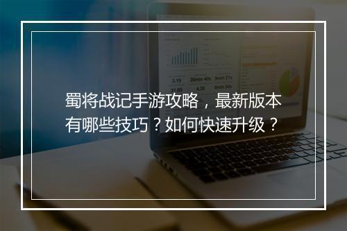 蜀将战记手游攻略,最新版本有哪些技巧?如何快速升级?