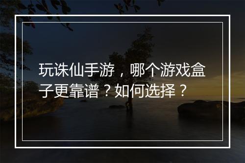 玩诛仙手游，哪个游戏盒子更靠谱？如何选择？