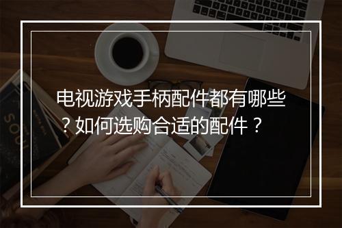电视游戏手柄配件都有哪些?如何选购合适的配件?