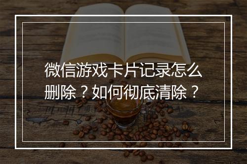 微信游戏卡片记录怎么删除?如何彻底清除?