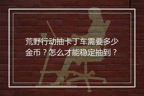 荒野行动抽卡丁车需要多少金币?怎么才能稳定抽到?