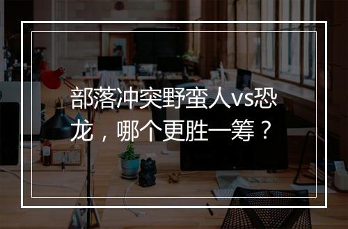 部落冲突野蛮人vs恐龙,哪个更胜一筹?