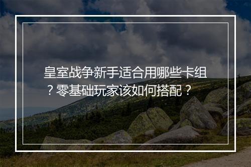 皇室战争新手适合用哪些卡组?零基础玩家该如何搭配?