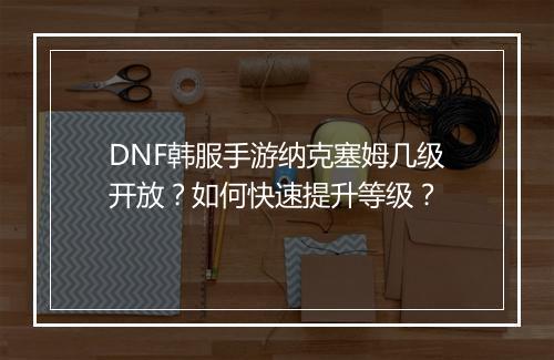 DNF韩服手游纳克塞姆几级开放?如何快速提升等级?
