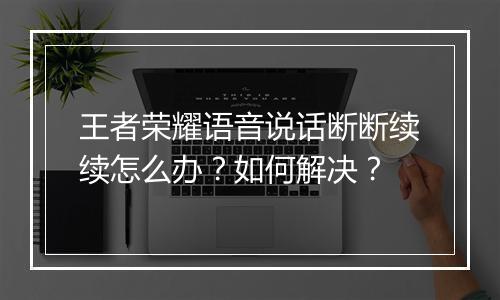 王者荣耀语音说话断断续续怎么办?如何解决?