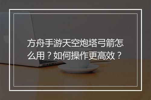方舟手游天空炮塔弓箭怎么用?如何操作更高效?