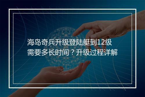 海岛奇兵升级登陆艇到12级需要多长时间?升级过程详解