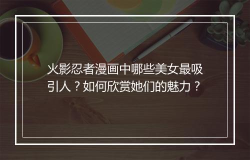 火影忍者漫画中哪些美女最吸引人?如何欣赏她们的魅力?