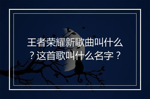 王者荣耀新歌曲叫什么?这首歌叫什么名字?