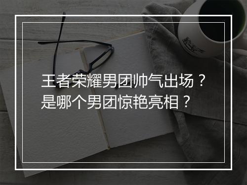 王者荣耀男团帅气出场?是哪个男团惊艳亮相?