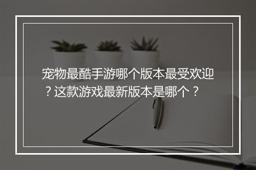 宠物最酷手游哪个版本最受欢迎？这款游戏最新版本是哪个？
