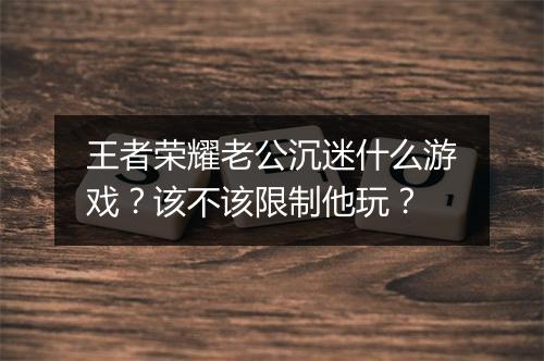 王者荣耀老公沉迷什么游戏?该不该限制他玩?