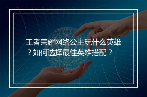 王者荣耀网络公主玩什么英雄?如何选择最佳英雄搭配?