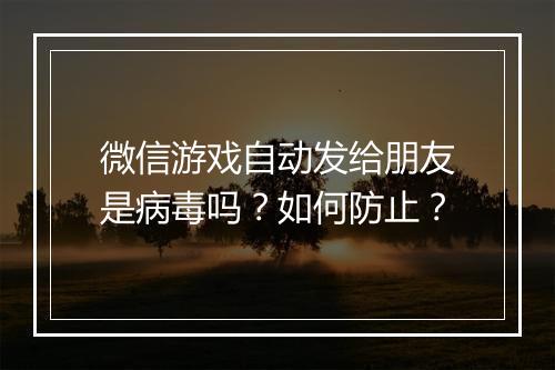 微信游戏自动发给朋友是病毒吗?如何防止?
