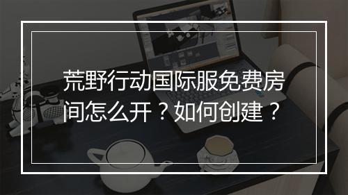荒野行动国际服免费房间怎么开?如何创建?