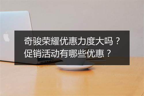 奇骏荣耀优惠力度大吗?促销活动有哪些优惠?