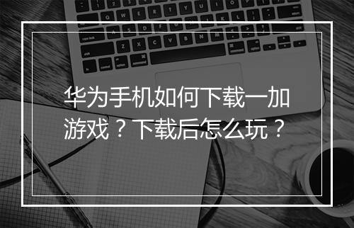 华为手机如何下载一加游戏?下载后怎么玩?