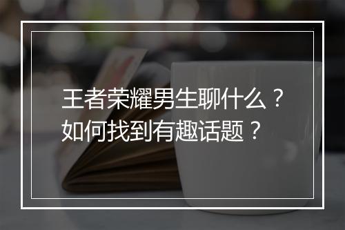 王者荣耀男生聊什么?如何找到有趣话题?