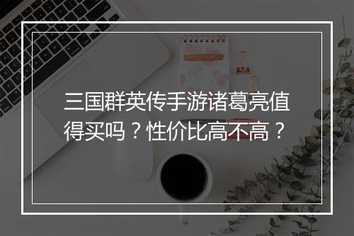 三国群英传手游诸葛亮值得买吗?性价比高不高?