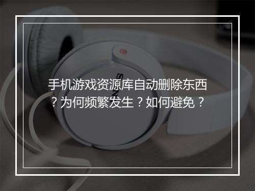 手机游戏资源库自动删除东西?为何频繁发生?如何避免?