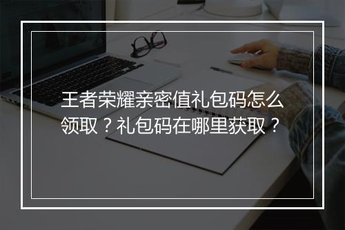 王者荣耀亲密值礼包码怎么领取?礼包码在哪里获取?