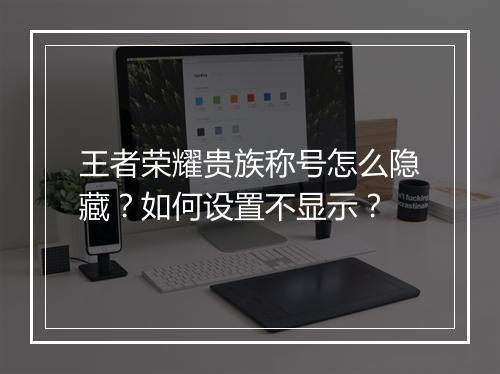 王者荣耀贵族称号怎么隐藏？如何设置不显示？