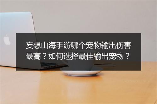 妄想山海手游哪个宠物输出伤害最高？如何选择最佳输出宠物？