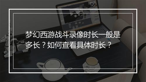 梦幻西游战斗录像时长一般是多长?如何查看具体时长?