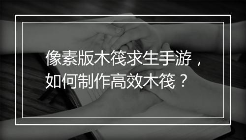 像素版木筏求生手游,如何制作高效木筏?