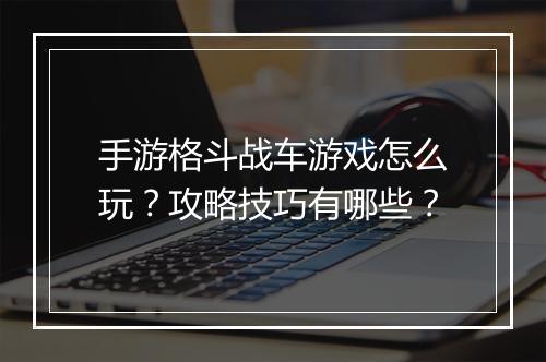 手游格斗战车游戏怎么玩？攻略技巧有哪些？