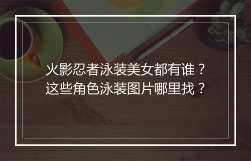 火影忍者泳装美女都有谁?这些角色泳装图片哪里找?