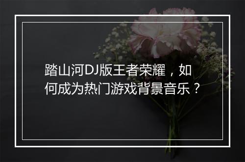 踏山河DJ版王者荣耀,如何成为热门游戏背景音乐?