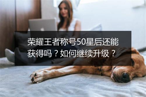 荣耀王者称号50星后还能获得吗?如何继续升级?