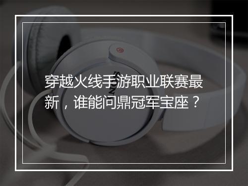穿越火线手游职业联赛最新,谁能问鼎冠军宝座?