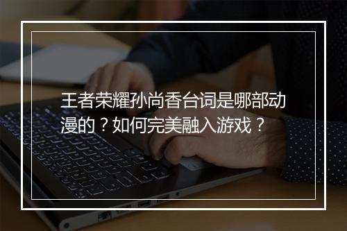 王者荣耀孙尚香台词是哪部动漫的?如何完美融入游戏?
