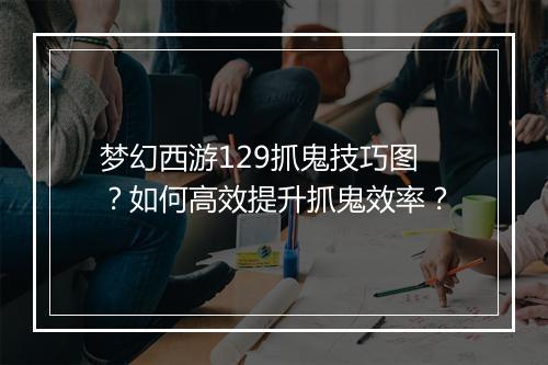 梦幻西游129抓鬼技巧图?如何高效提升抓鬼效率?