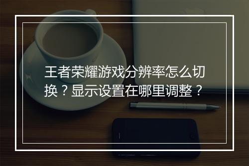 王者荣耀游戏分辨率怎么切换？显示设置在哪里调整？