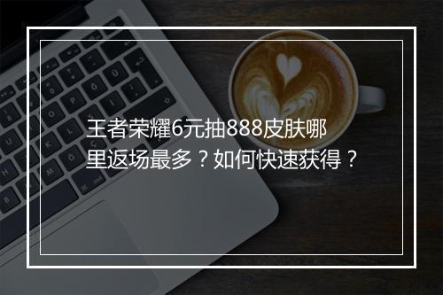 王者荣耀6元抽888皮肤哪里返场最多?如何快速获得?