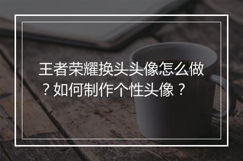 王者荣耀换头头像怎么做？如何制作个性头像？