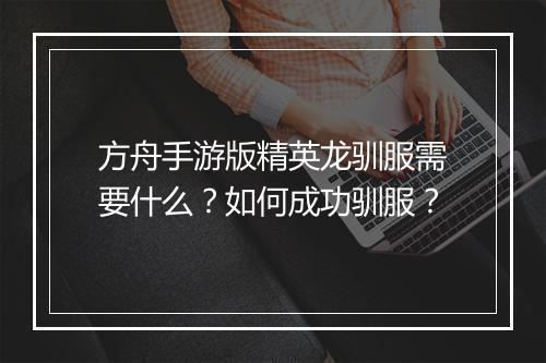 方舟手游版精英龙驯服需要什么?如何成功驯服?