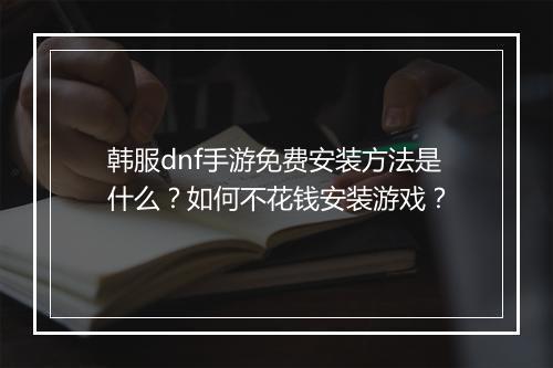 韩服dnf手游免费安装方法是什么?如何不花钱安装游戏?