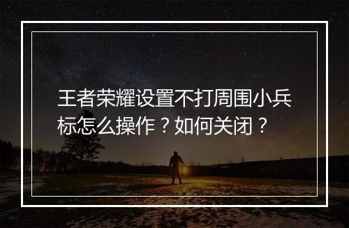 王者荣耀设置不打周围小兵标怎么操作？如何关闭？