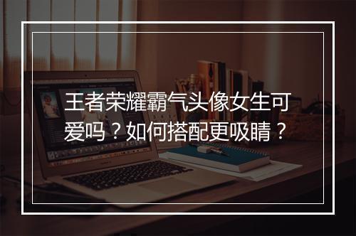 王者荣耀霸气头像女生可爱吗?如何搭配更吸睛?