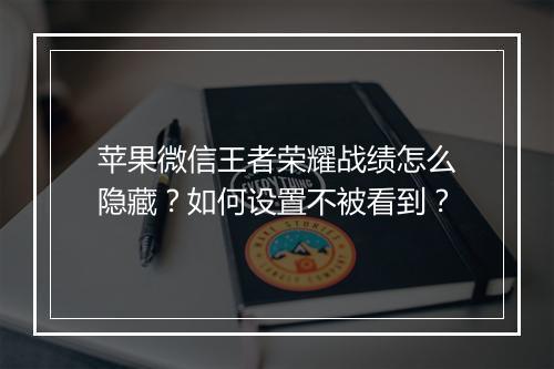 苹果微信王者荣耀战绩怎么隐藏?如何设置不被看到?